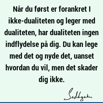 Når du først er forankret i ikke-dualiteten og leger med dualiteten, har dualiteten ingen indflydelse på dig. Du kan lege med det og nyde det, uanset hvordan