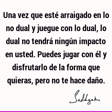 Una vez que esté arraigado en lo no dual y juegue con lo dual, lo dual no tendrá ningún impacto en usted. Puedes jugar con él y disfrutarlo de la forma que