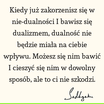 Kiedy już zakorzenisz się w nie-dualności i bawisz się dualizmem, dualność nie będzie miała na ciebie wpływu. Możesz się nim bawić i cieszyć się nim w dowolny