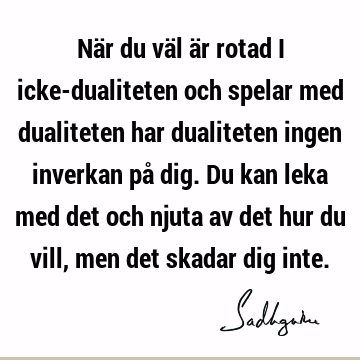 När du väl är rotad i icke-dualiteten och spelar med dualiteten har dualiteten ingen inverkan på dig. Du kan leka med det och njuta av det hur du vill, men det