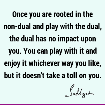 Once you are rooted in the non-dual and play with the dual, the dual has no impact upon you. You can play with it and enjoy it whichever way you like, but it
