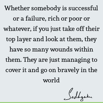 Whether somebody is successful or a failure, rich or poor or whatever, if you just take off their top layer and look at them, they have so many wounds within