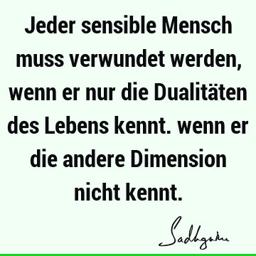 Jeder sensible Mensch muss verwundet werden, wenn er nur die Dualitäten des Lebens kennt. wenn er die andere Dimension nicht