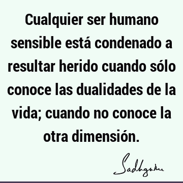 Cualquier ser humano sensible está condenado a resultar herido cuando sólo conoce las dualidades de la vida; cuando no conoce la otra dimensió