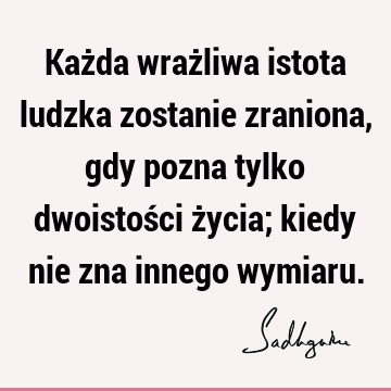 Każda wrażliwa istota ludzka zostanie zraniona, gdy pozna tylko dwoistości życia; kiedy nie zna innego