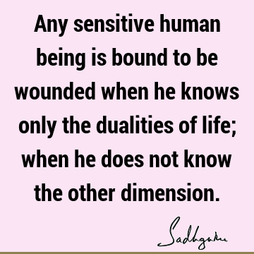 Any sensitive human being is bound to be wounded when he knows only the dualities of life; when he does not know the other