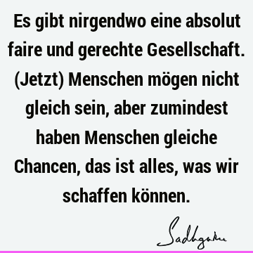 Es gibt nirgendwo eine absolut faire und gerechte Gesellschaft. (Jetzt) Menschen mögen nicht gleich sein, aber zumindest haben Menschen gleiche Chancen, das