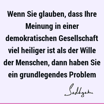 Wenn Sie glauben, dass Ihre Meinung in einer demokratischen Gesellschaft viel heiliger ist als der Wille der Menschen, dann haben Sie ein grundlegendes P