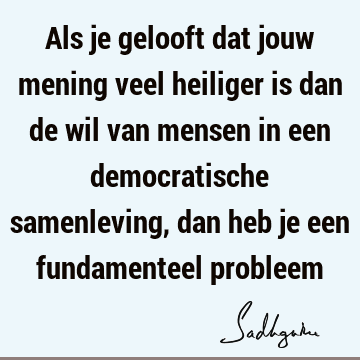 Als je gelooft dat jouw mening veel heiliger is dan de wil van mensen in een democratische samenleving, dan heb je een fundamenteel