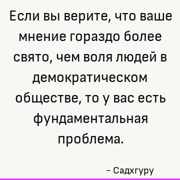 Если вы верите, что ваше мнение гораздо более свято, чем воля людей в демократическом обществе, то у вас есть фундаментальная проблема