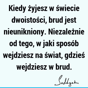 Kiedy żyjesz w świecie dwoistości, brud jest nieunikniony. Niezależnie od tego, w jaki sposób wejdziesz na świat, gdzieś wejdziesz w