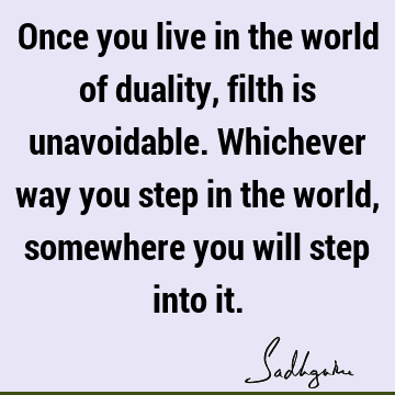 Once you live in the world of duality, filth is unavoidable. Whichever way you step in the world, somewhere you will step into