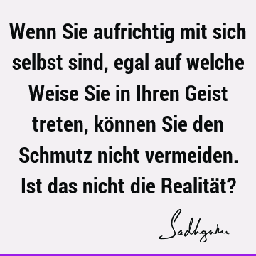 Wenn Sie aufrichtig mit sich selbst sind, egal auf welche Weise Sie in Ihren Geist treten, können Sie den Schmutz nicht vermeiden. Ist das nicht die Realität?