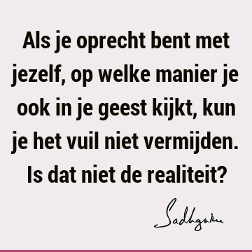 Als je oprecht bent met jezelf, op welke manier je ook in je geest kijkt, kun je het vuil niet vermijden. Is dat niet de realiteit?