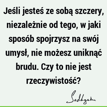 Jeśli jesteś ze sobą szczery, niezależnie od tego, w jaki sposób spojrzysz na swój umysł, nie możesz uniknąć brudu. Czy to nie jest rzeczywistość?