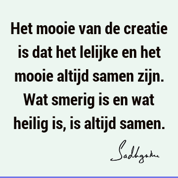 Het mooie van de creatie is dat het lelijke en het mooie altijd samen zijn. Wat smerig is en wat heilig is, is altijd