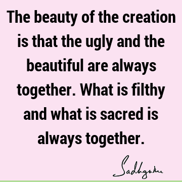 The beauty of the creation is that the ugly and the beautiful are always together. What is filthy and what is sacred is always