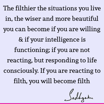 The filthier the situations you live in, the wiser and more beautiful you can become if you are willing & if your intelligence is functioning; if you are not