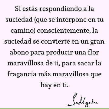 Si estás respondiendo a la suciedad (que se interpone en tu camino) conscientemente, la suciedad se convierte en un gran abono para producir una flor