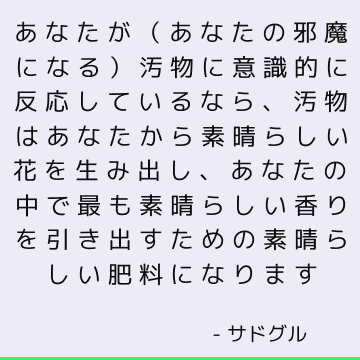 あなたが（あなたの邪魔になる）汚物に意識的に反応しているなら、汚物はあなたから素晴らしい花を生み出し、あなたの中で最も素晴らしい香りを引き出すための素晴らしい肥料になります