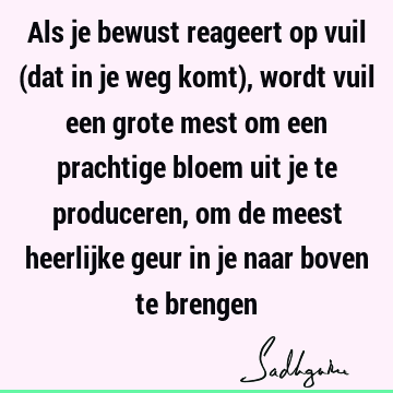 Als je bewust reageert op vuil (dat in je weg komt), wordt vuil een grote mest om een prachtige bloem uit je te produceren, om de meest heerlijke geur in je