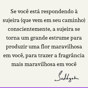 Se você está respondendo à sujeira (que vem em seu caminho) conscientemente, a sujeira se torna um grande estrume para produzir uma flor maravilhosa em você,