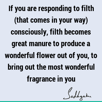If you are responding to filth (that comes in your way) consciously, filth becomes great manure to produce a wonderful flower out of you, to bring out the most