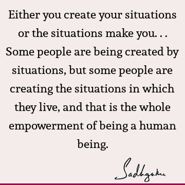 Either you create your situations or the situations make you... Some people are being created by situations, but some people are creating the situations in