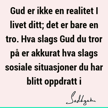 Gud er ikke en realitet i livet ditt; det er bare en tro. Hva slags Gud du tror på er akkurat hva slags sosiale situasjoner du har blitt oppdratt