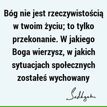 Bóg nie jest rzeczywistością w twoim życiu; to tylko przekonanie. W jakiego Boga wierzysz, w jakich sytuacjach społecznych zostałeś