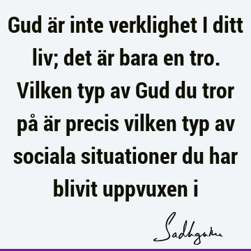 Gud är inte verklighet i ditt liv; det är bara en tro. Vilken typ av Gud du tror på är precis vilken typ av sociala situationer du har blivit uppvuxen