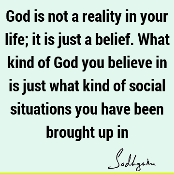God is not a reality in your life; it is just a belief. What kind of God you believe in is just what kind of social situations you have been brought up