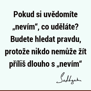 Pokud si uvědomíte „nevím“, co uděláte? Budete hledat pravdu, protože nikdo nemůže žít příliš dlouho s „nevím“