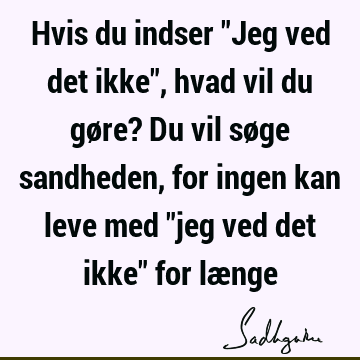 Hvis du indser "Jeg ved det ikke", hvad vil du gøre? Du vil søge sandheden, for ingen kan leve med "jeg ved det ikke" for læ