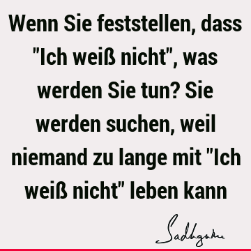 Wenn Sie feststellen, dass "Ich weiß nicht", was werden Sie tun? Sie werden suchen, weil niemand zu lange mit "Ich weiß nicht" leben