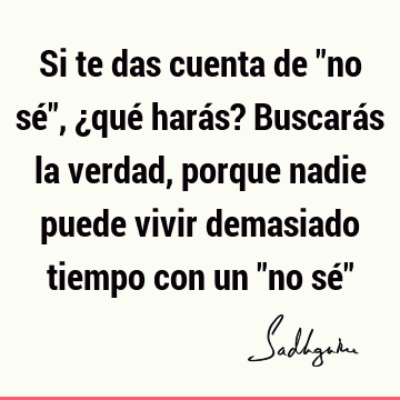 Si te das cuenta de "no sé", ¿qué harás? Buscarás la verdad, porque nadie puede vivir demasiado tiempo con un "no sé"