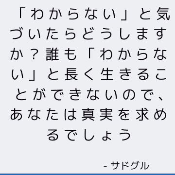 「わからない」と気づいたらどうしますか？ 誰も「わからない」と長く生きることができないので、あなたは真実を求めるでしょう