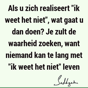 Als u zich realiseert "ik weet het niet", wat gaat u dan doen? Je zult de waarheid zoeken, want niemand kan te lang met "ik weet het niet"