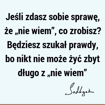 Jeśli zdasz sobie sprawę, że „nie wiem”, co zrobisz? Będziesz szukał prawdy, bo nikt nie może żyć zbyt długo z „nie wiem”