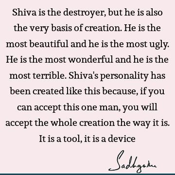 Shiva is the destroyer, but he is also the very basis of creation. He is the most beautiful and he is the most ugly. He is the most wonderful and he is the