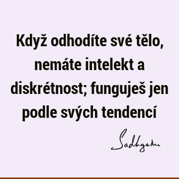 Když odhodíte své tělo, nemáte intelekt a diskrétnost; funguješ jen podle svých tendencí