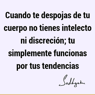 Cuando te despojas de tu cuerpo no tienes intelecto ni discreción; tu simplemente funcionas por tus