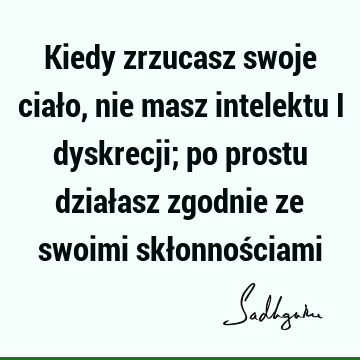 Kiedy zrzucasz swoje ciało, nie masz intelektu i dyskrecji; po prostu działasz zgodnie ze swoimi skłonnoś