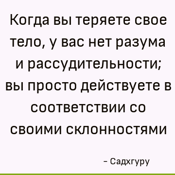 Когда вы теряете свое тело, у вас нет разума и рассудительности; вы просто действуете в соответствии со своими склонностями
