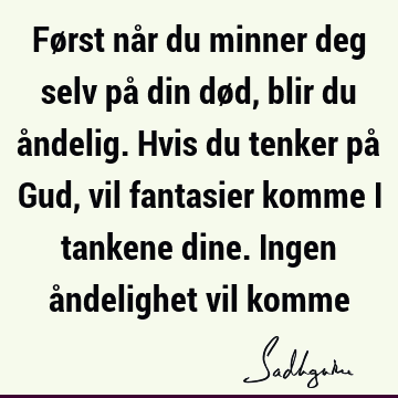 Først når du minner deg selv på din død, blir du åndelig. Hvis du tenker på Gud, vil fantasier komme i tankene dine. Ingen åndelighet vil