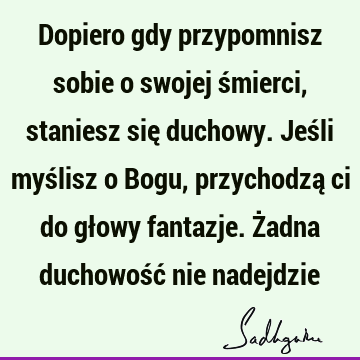 Dopiero gdy przypomnisz sobie o swojej śmierci, staniesz się duchowy. Jeśli myślisz o Bogu, przychodzą ci do głowy fantazje. Żadna duchowość nie