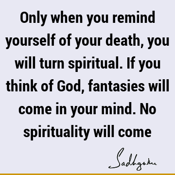 Only when you remind yourself of your death, you will turn spiritual. If you think of God, fantasies will come in your mind. No spirituality will