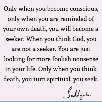 Only when you become conscious, only when you are reminded of your own death, you will become a seeker. When you think God, you are not a seeker. You are just