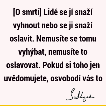 [O smrti] Lidé se jí snaží vyhnout nebo se ji snaží oslavit. Nemusíte se tomu vyhýbat, nemusíte to oslavovat. Pokud si toho jen uvědomujete, osvobodí vás