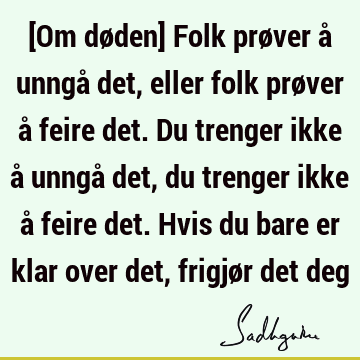 [Om døden] Folk prøver å unngå det, eller folk prøver å feire det. Du trenger ikke å unngå det, du trenger ikke å feire det. Hvis du bare er klar over det,